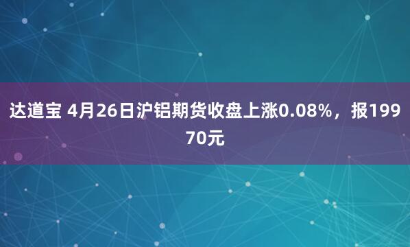 达道宝 4月26日沪铝期货收盘上涨0.08%，报19970元