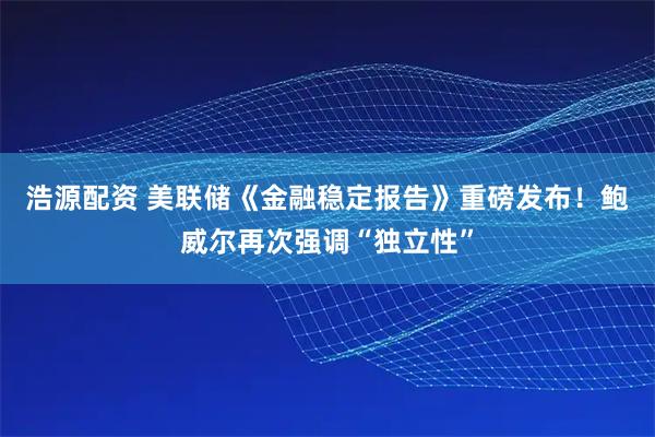 浩源配资 美联储《金融稳定报告》重磅发布！鲍威尔再次强调“独立性”