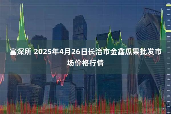 富深所 2025年4月26日长治市金鑫瓜果批发市场价格行情