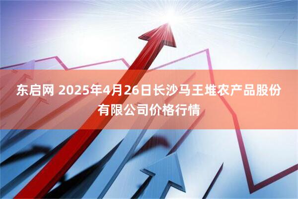 东启网 2025年4月26日长沙马王堆农产品股份有限公司价格行情