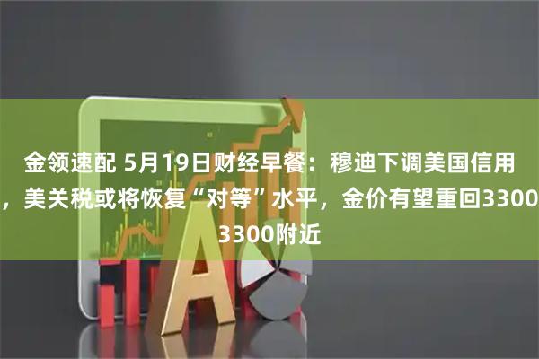 金领速配 5月19日财经早餐：穆迪下调美国信用评级，美关税或将恢复“对等”水平，金价有望重回3300附近