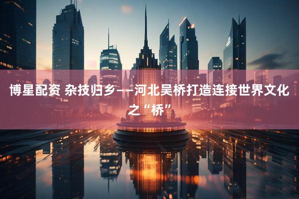 博星配资 杂技归乡——河北吴桥打造连接世界文化之“桥”