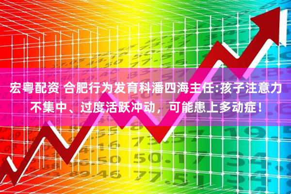 宏粤配资 合肥行为发育科潘四海主任:孩子注意力不集中、过度活跃冲动，可能患上多动症！