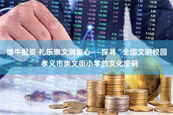 博牛配资 礼乐崇文润童心——探寻“全国文明校园”孝义市崇文街小学的文化密码