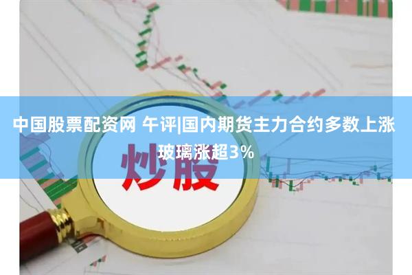 中国股票配资网 午评|国内期货主力合约多数上涨 玻璃涨超3%