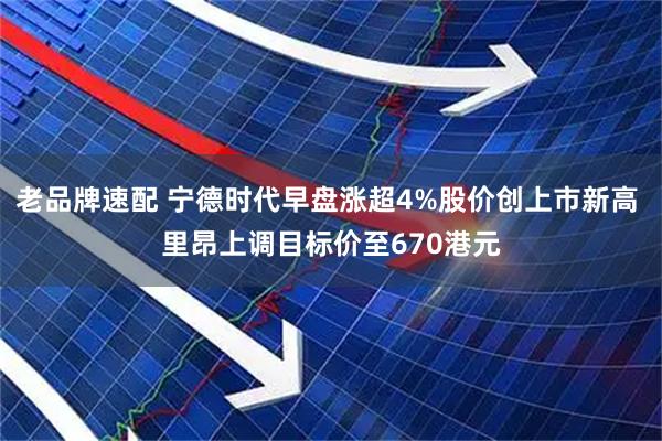 老品牌速配 宁德时代早盘涨超4%股价创上市新高 里昂上调目标价至670港元