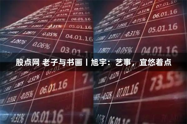 股点网 老子与书画丨旭宇：艺事，宜悠着点