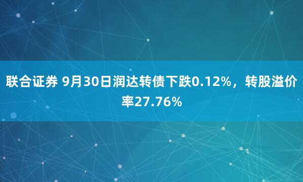 联合证券 9月30日润达转债下跌0.12%，转股溢价率27.76%