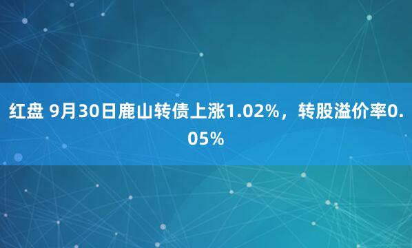 红盘 9月30日鹿山转债上涨1.02%，转股溢价率0.05%