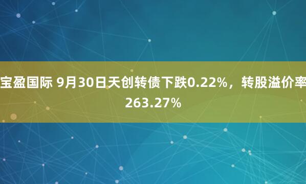 宝盈国际 9月30日天创转债下跌0.22%，转股溢价率263.27%