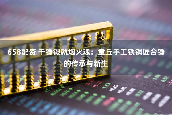 658配资 千锤锻就烟火魂：章丘手工铁锅匠合锤的传承与新生