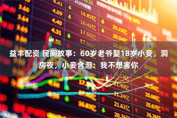 益丰配资 民间故事：60岁老爷娶18岁小妾，洞房夜，小妾含泪：我不想害你