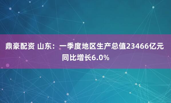 鼎豪配资 山东：一季度地区生产总值23466亿元 同比增长6.0%