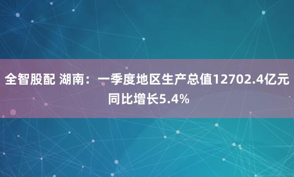全智股配 湖南：一季度地区生产总值12702.4亿元 同比增长5.4%