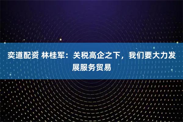 奕道配资 林桂军：关税高企之下，我们要大力发展服务贸易