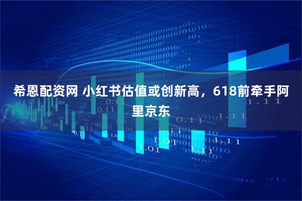 希恩配资网 小红书估值或创新高，618前牵手阿里京东