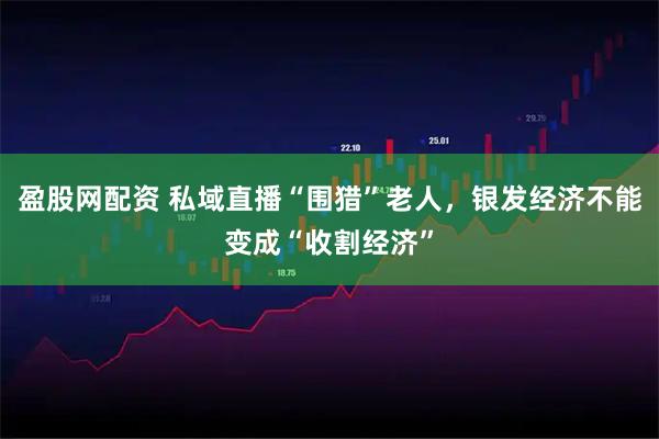 盈股网配资 私域直播“围猎”老人，银发经济不能变成“收割经济”