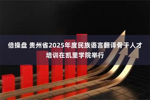 倍操盘 贵州省2025年度民族语言翻译骨干人才培训在凯里学院举行