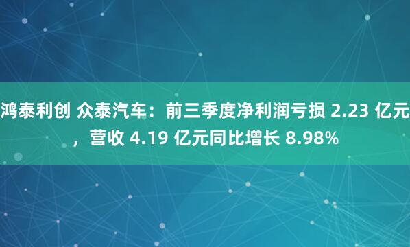 鸿泰利创 众泰汽车：前三季度净利润亏损 2.23 亿元，营收 4.19 亿元同比增长 8.98%