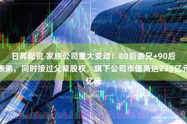 日昇配资 家族公司重大变动！80后表兄+90后表弟，同时接过父辈股权，旗下公司市值高达235亿元