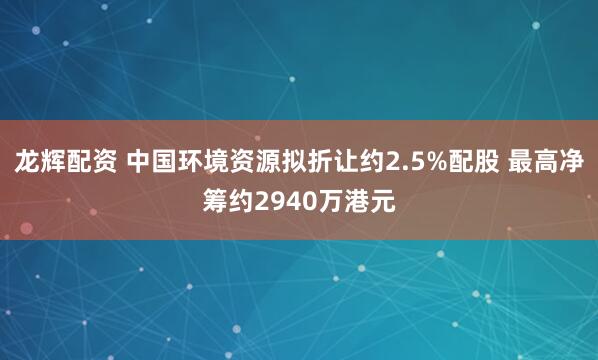 龙辉配资 中国环境资源拟折让约2.5%配股 最高净筹约2940万港元