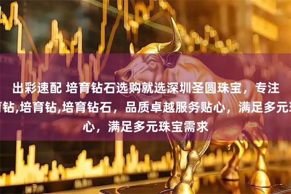 出彩速配 培育钻石选购就选深圳圣圆珠宝，专注水贝培育钻,培育钻,培育钻石，品质卓越服务贴心，满足多元珠宝需求