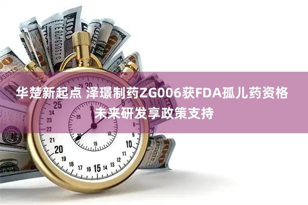 华楚新起点 泽璟制药ZG006获FDA孤儿药资格 未来研发享政策支持
