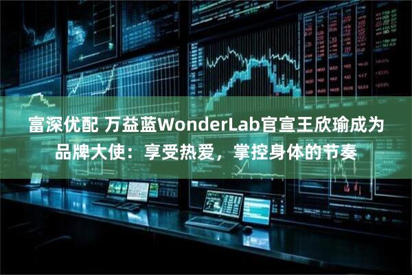 富深优配 万益蓝WonderLab官宣王欣瑜成为品牌大使：享受热爱，掌控身体的节奏