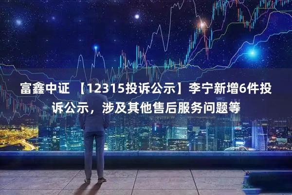 富鑫中证 【12315投诉公示】李宁新增6件投诉公示，涉及其他售后服务问题等