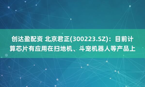 创达盈配资 北京君正(300223.SZ)：目前计算芯片有应用在扫地机、斗宠机器人等产品上