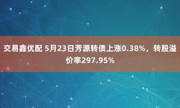 交易鑫优配 5月23日芳源转债上涨0.38%，转股溢价率297.95%