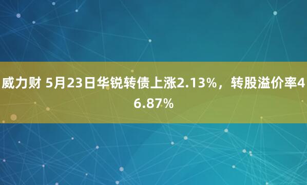 威力财 5月23日华锐转债上涨2.13%，转股溢价率46.87%