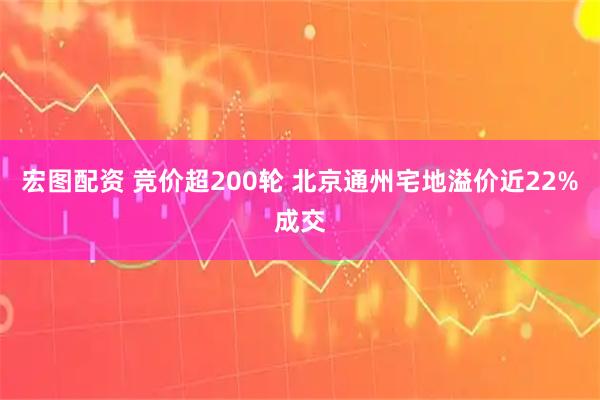 宏图配资 竞价超200轮 北京通州宅地溢价近22%成交
