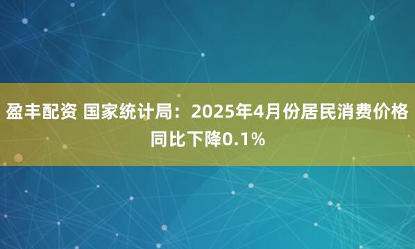盈丰配资 国家统计局：2025年4月份居民消费价格同比下降0.1%