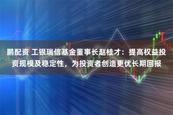 鹏配资 工银瑞信基金董事长赵桂才：提高权益投资规模及稳定性，为投资者创造更优长期回报