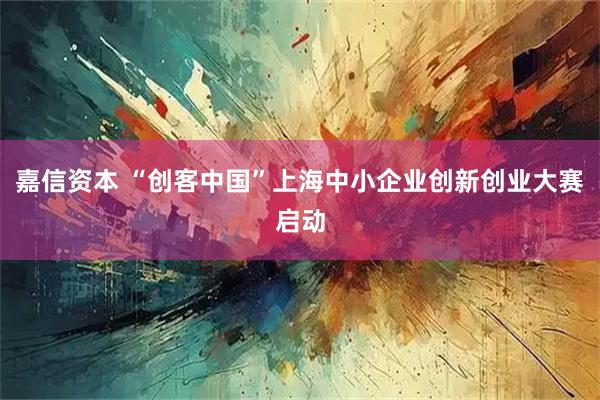 嘉信资本 “创客中国”上海中小企业创新创业大赛启动