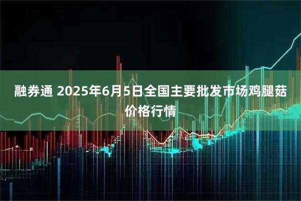 融券通 2025年6月5日全国主要批发市场鸡腿菇价格行情