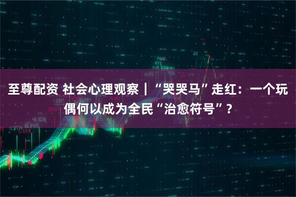 至尊配资 社会心理观察｜“哭哭马”走红：一个玩偶何以成为全民“治愈符号”？