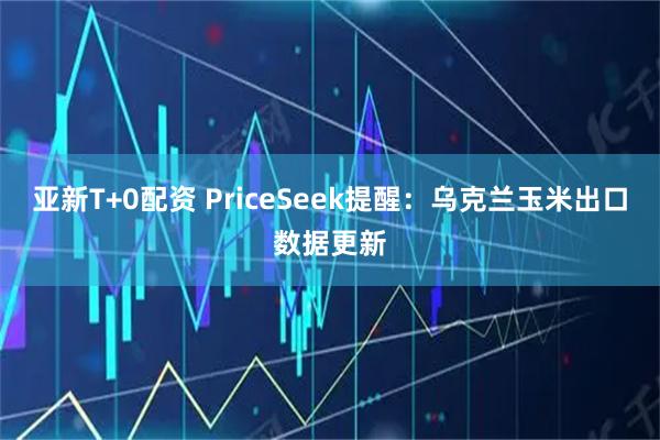亚新T+0配资 PriceSeek提醒：乌克兰玉米出口数据更新