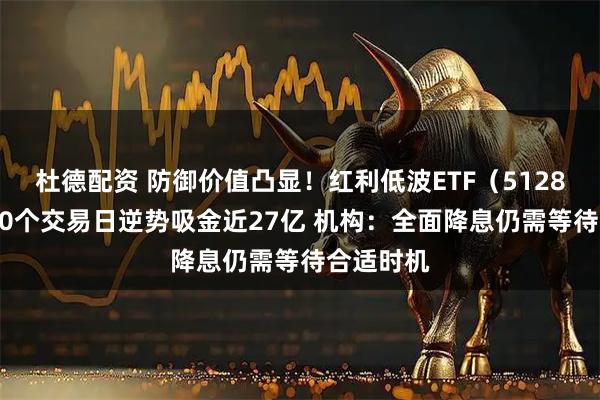 杜德配资 防御价值凸显！红利低波ETF（512890）近60个交易日逆势吸金近27亿 机构：全面降息仍需等待合适时机