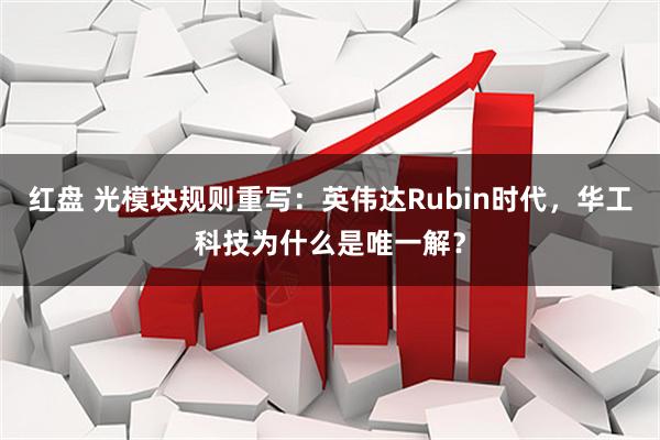 红盘 光模块规则重写：英伟达Rubin时代，华工科技为什么是唯一解？