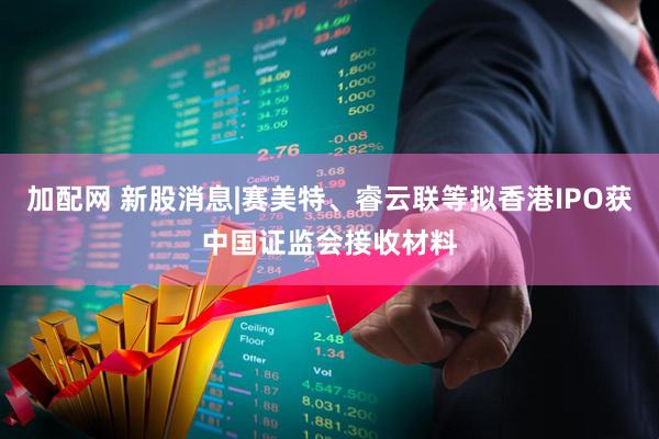 加配网 新股消息|赛美特、睿云联等拟香港IPO获中国证监会接收材料